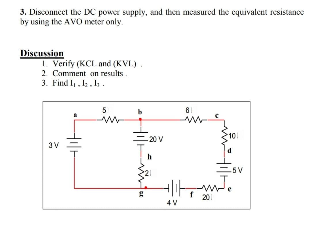 3. Disconnect the DC power supply, and then measured the equivalent resistance
by using the AVO meter only.
Discussion
1. Verify (KCL and (KVL) .
2. Comment on results.
3. Find I , I2 , Iz .
51
b
61
a
101
= 20 V
3 V
5 V
g
201
4 V
