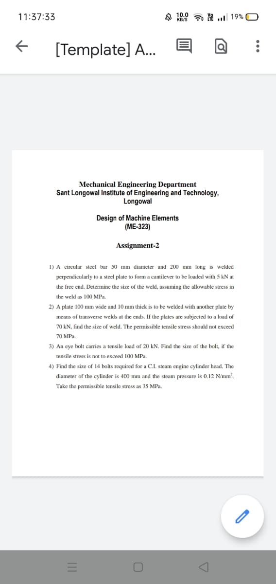 11:37:33
A KO8 7 . 19% O
[Template] A...
Mechanical Engineering Department
Sant Longowal Institute of Engineering and Technology,
Longowal
Design of Machine Elements
(ME-323)
Assignment-2
1) A circular steel bar 50 mm diameter and 200 mm long is welded
perpendicularly to a steel plate to form a cantilever to be loaded with 5 kN at
the free end. Determine the size of the weld, assuming the allowable stress in
the weld as 100 MPa.
2) A plate 100 mm wide and 10 mm thick is to be welded with another plate by
means of transverse welds at the ends. If the plates are subjected to a load of
70 kN, find the size of weld. The permissible tensile stress should not exceed
70 MPa.
3) An eye bolt carries a tensile load of 20 kN. Find the size of the bolt, if the
tensile stress is not to exceed 100 MPa.
4) Find the size of 14 bolts required for a C.I. steam engine cylinder head. The
diameter of the cylinder is 400 mm and the steam pressure is 0.12 N/mm.
Take the permissible tensile stress as 35 MPa.
