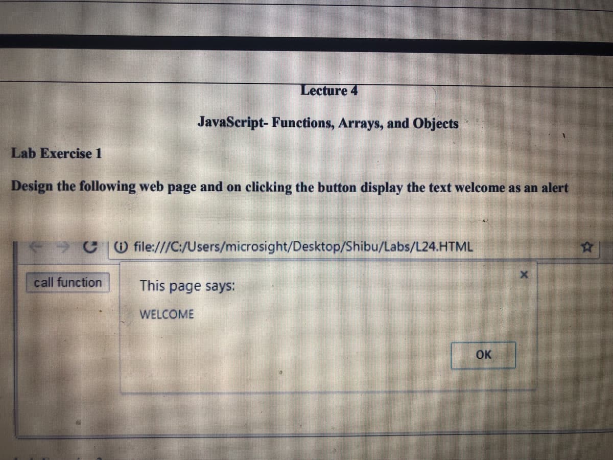 Lecture 4
JavaScript- Functions, Arrays, and Objects
Lab Exercise 1
Design the following web page and on clicking the button display the text welcome as an alert
O file///C/Users/microsight/Desktop/Shibu/Labs/L24.HTML
call function
This page says:
WELCOME
OK
