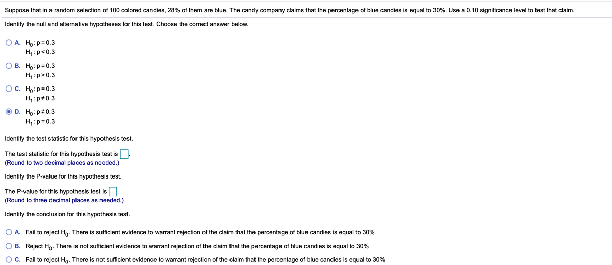 Suppose that in a random selection of 100 colored candies, 28% of them are blue. The candy company claims that the percentage of blue candies is equal to 30%. Use a 0.10 significance level to test that claim.
Identify the null and alternative hypotheses for this test. Choose the correct answer below.
А. Но: Р-0.3
H1:p<0.3
В. Но: р30.3
H1:p>0.3
С. Но р-0.3
H1:p#0.3
D. Ho: p+0.3
H1:p= 0.3
Identify the test statistic for this hypothesis test.
The test statistic for this hypothesis test is
(Round to two decimal places as needed.)
Identify the P-value for this hypothesis test.
The P-value for this hypothesis test is
(Round to three decimal places as needed.)
Identify the conclusion for this hypothesis test.
A. Fail to reject Ho. There is sufficient evidence to warrant rejection of the claim that the percentage of blue candies is equal to 30%
B. Reject Ho. There is not sufficient evidence to warrant rejection of the claim that the percentage of blue candies is equal to 30%
C. Fail to reject Ho. There is not sufficient evidence to warrant rejection of the claim that the percentage of blue candies is equal to 30%
