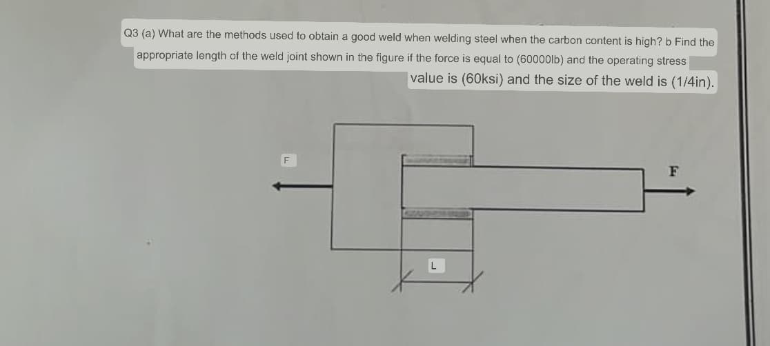 Q3 (a) What are the methods used to obtain a good weld when welding steel when the carbon content is high? b Find the
appropriate length of the weld joint shown in the figure if the force is equal to (60000lb) and the operating stress
value is (60ksi) and the size of the weld is (1/4in).