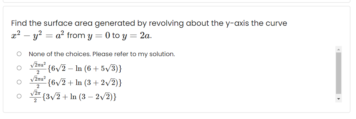 Find the surface area generated by revolving about the y-axis the curve
x2 – y? = a² from y = 0 to y = 2a.
None of the choices. Please refer to my solution.
V2ra?
{6v2 – In (6 + 5/3)}
V2na?
{6v/2+ ln (3 + 2/2)}
V27
{3/2+ ln (3 – 2/2)}
2
