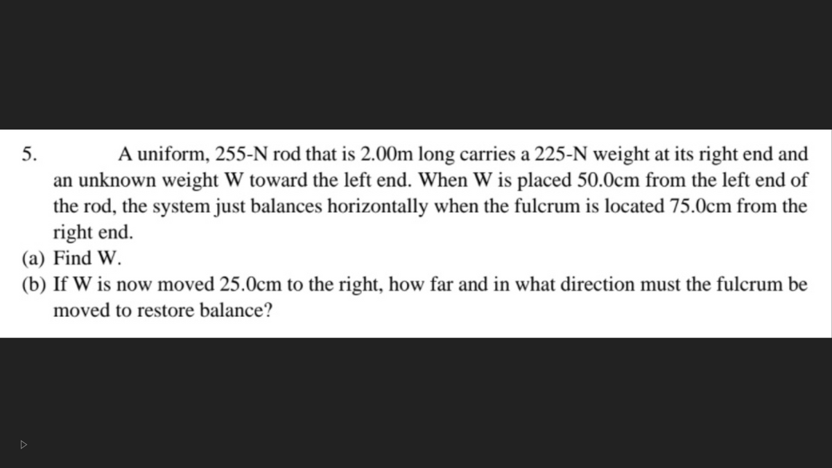 5.
A uniform, 255-N rod that is 2.00m long carries a 225-N weight at its right end and
an unknown weight W toward the left end. When W is placed 50.0cm from the left end of
the rod, the system just balances horizontally when the fulcrum is located 75.0cm from the
right end.
(a) Find W.
(b) If W is now moved 25.0cm to the right, how far and in what direction must the fulcrum be
moved to restore balance?
