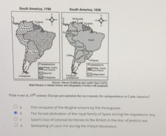 South America, 1790
South America, 1828
Possessions
Duh
Unesplored
Source Sheven G eg and Cle Due
pted)
Bre eve G y C Penice Hall
What event in 19h.century Europe precipitated the movements for independence in Latin America
O a
The conquest of the Mughal empire by the Portuguese.
The forced abdication of the royal family of Spain during the Napoleonic era.
b.
Spain's loss of colonial territories to the British in the War of jenkin's ear.
Beheading of Louis XVI during the French Revolution.
