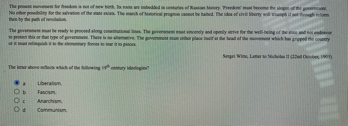 The present movement for freedom is not of new birth. Its roots are imbedded in centuries of Russian history. 'Freedom' must become the slogan of the government.
No other possibility for the salvation of the state exists. The march of historical progress cannot be halted. The idea of civil liberty will triumph if not through reform
then by the path of revolution.
The government must be ready to proceed along constitutional lines. The government must sincerely and openly strive for the well-being of the state and not endeavor
to protect this or that type of government. There is no alternative. The government must either place itself at the head of the movement which has gripped the country
or it must relinquish it to the elementary forces to tear it to pieces.
Sergei Witte, Letter to Nicholas II (22nd October, 1905)
The letter above reflects which of the following 19th century ideologies?
a
Liberalism.
O b
Fascism.
Anarchism.
O d
Communism.
