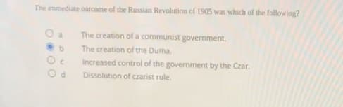 The immediate outcome of the Russian Revolution of 1905 was which of the following?
O a
The creation of a communist government.
The creation of the Duma.
Increased control of the government by the Czar.
Dissolution of czarist rule.
