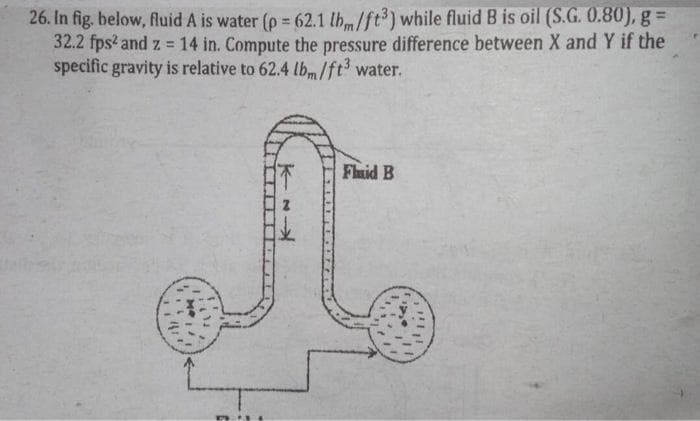 26. In fig. below, fluid A is water (p = 62.1 lh/ft3) while fluid B is oil (S.G. 0.80), g =
32.2 fps? and z = 14 in. Compute the pressure difference between X and Y if the
specific gravity is relative to 62.4 lbm/ft3 water.
!3!
Fluid B
