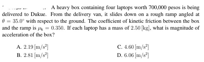 A heavy box containing four laptops worth 700,000 pesos is being
delivered to Dukue. From the delivery van, it slides down on a rough ramp angled at
0 = 35.0° with respect to the ground. The coefficient of kinetic friction between the box
and the ramp is uk = 0.350. If each laptop has a mass of 2.50 [kg], what is magnitude of
acceleration of the box?
A. 2.19 [m/s²]
B. 2.81 [m/s³]
C. 4.60 [m/s²]
D. 6.06 [m/s²]
