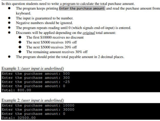 In this question students need to write a program to calculate the total purchase amount.
The program keeps printing Enter the purchase amount: and read the purchase amount from
keyboard.
The input is guaranteed to be number.
Negative numbers should be ignored.
The program repeats reading until 0 (which signals end-of-input) is entered.
Discounts will be applied depending on the original total amount:
The first $10000 receives no discount
The next $5000 receives 10% off
The next $5000 receives 20% off
The remaining amount receives 30% off
The program should print the total payable amount in 2 decimal places.
Example 1: (user input is underlined)
Enter the purchase amount: 500
Enter the purchase amount: 300
Enter the purchase amount: -25
Enter the purchase amount: 0
Total: 800.00
Example 2: (user input is underlined)
Enter the purchase amount: 10000
Enter the purchase amount: 30000
Enter the purchase amount: 0
Total: 32500.00
