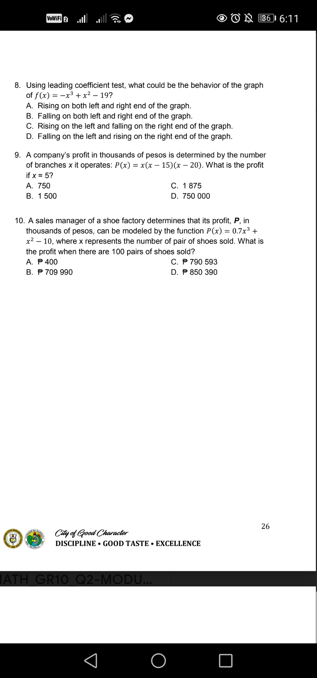 VoWiFi 2 ll
O N B61 6:11
8. Uusing leading coefficient test, what could be the behavior of the graph
of f(x) = -x³ + x² – 19?
A. Rising on both left and right end of the graph.
B. Falling on both left and right end of the graph.
C. Rising on the left and falling on the right end of the graph.
D. Falling on the left and rising on the right end of the graph.
9. A company's profit in thousands of pesos is determined by the number
of branches x it operates: P(x) = x(x – 15)(x – 20). What is the profit
if x = 5?
А. 750
В. 1 500
C. 1 875
D. 750 000
10. A sales manager of a shoe factory determines that its profit, P, in
thousands of pesos, can be modeled by the function P(x) = 0.7x³ +
x² – 10, where x represents the number of pair of shoes sold. What is
the profit when there are 100 pairs of shoes sold?
A. P 400
В. Р 709990
C. P 790 593
D. P 850 390
26
City of Good Character
DISCIPLINE • GOOD TASTE • EXCELLENCE
ATH GR10 Q2-MODU...
