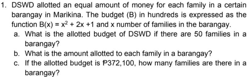 1. DSWD allotted an equal amount of money for each family in a certain
barangay in Marikina. The budget (B) in hundreds is expressed as the
function B(x) = x² + 2x +1 and x number of families in the barangay.
a. What is the allotted budget of DSWD if there are 50 families in a
barangay?
b. What is the amount allotted to each family in a barangay?
c. If the allotted budget is P372,100, how many families are there in a
barangay?
%3D
