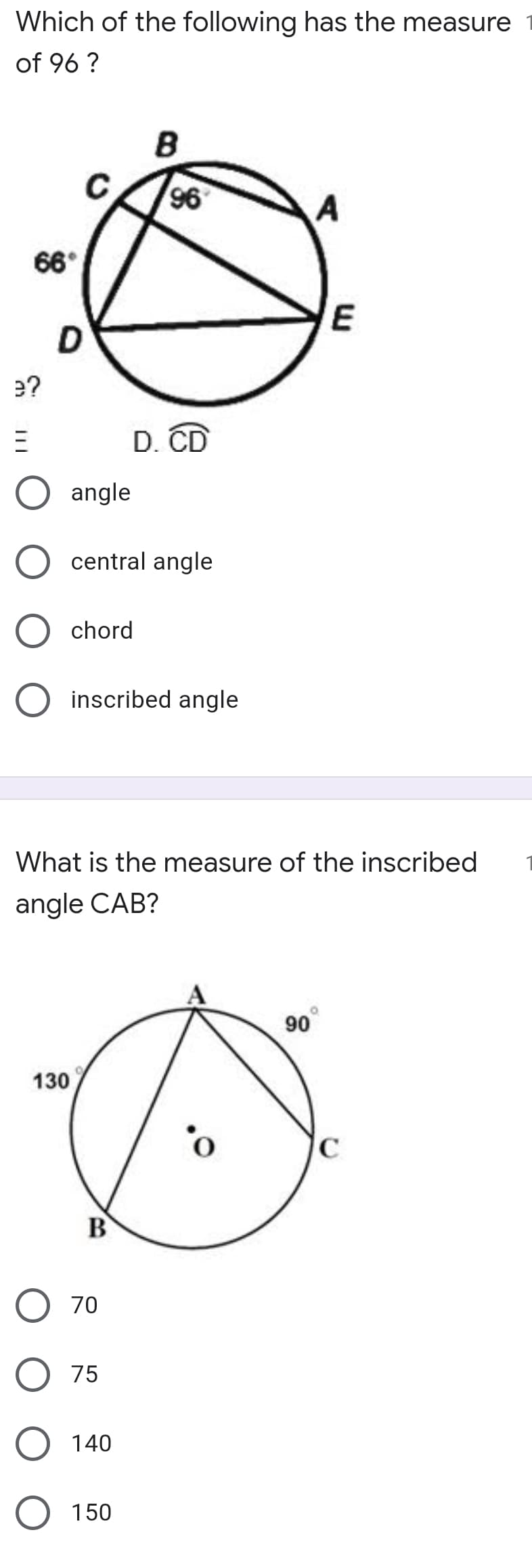 Which of the following has the measure
of 96 ?
96
66°
E
e?
D. CD
angle
central angle
chord
inscribed angle
What is the measure of the inscribed
angle CAB?
90
130
B
70
75
140
150
