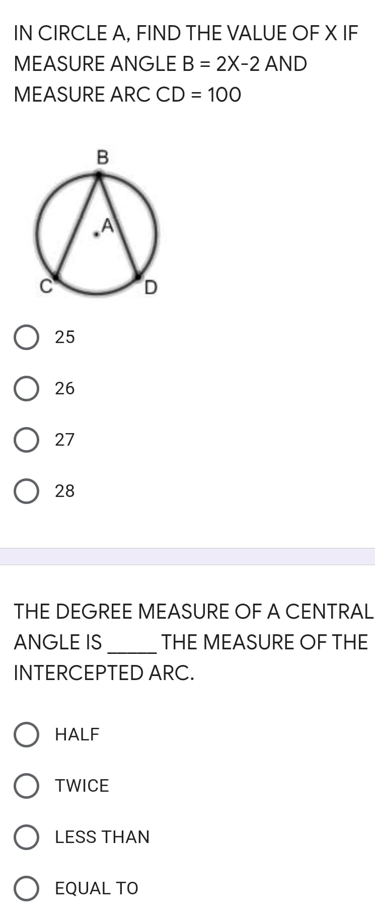 IN CIRCLE A, FIND THE VALUE OF X IF
MEASURE ANGLE B = 2X-2 AND
MEASURE ARC CD = 100
25
26
O 27
28
THE DEGREE MEASURE OF A CENTRAL
ANGLE IS
THE MEASURE OF THE
INTERCEPTED ARC.
HALF
TWICE
O LESS THAN
EQUAL TO
