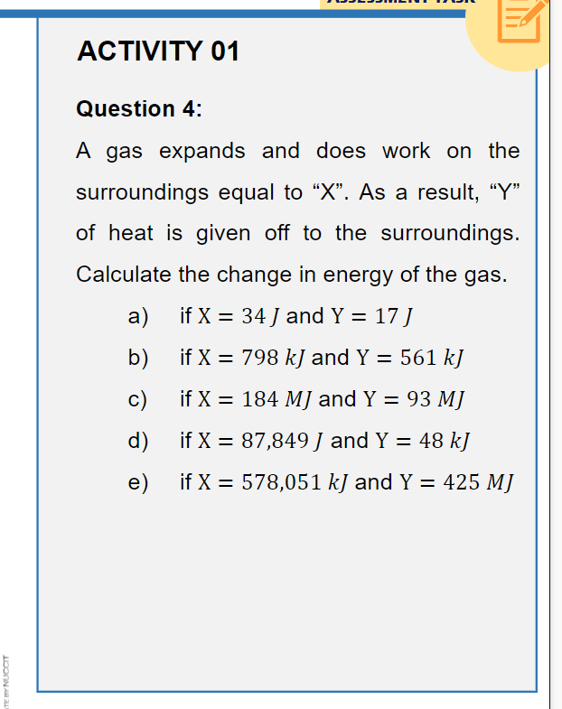 ACTIVITY 01
Question 4:
A gas expands
and does work on the
surroundings equal to "X". As a result, "Y"
of heat is given off to the surroundings.
Calculate the change in energy of the gas.
а)
if X = 34 J and Y = 17 J
b)
if X = 798 kJ and Y = 561 kJ
c)
if X = 184 MJ and Y = 93 MJ
d) if X = 87,849 J and Y = 48 kJ
e)
if X = 578,051 kJ and Y = 425 MJ
