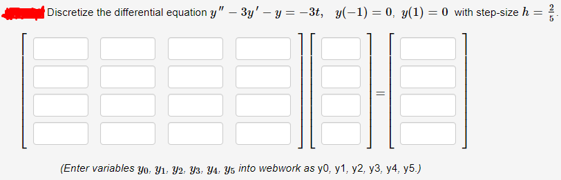 Discretize the differential equation y" – 3y' – y = -3t, y(-1) = 0, y(1) = 0 with step-size h
5
(Enter variables Yo, Y1, Y2; Y3, Y4, Y5 into webwork as y0, y1, y2, y3, y4, y5.)
||
