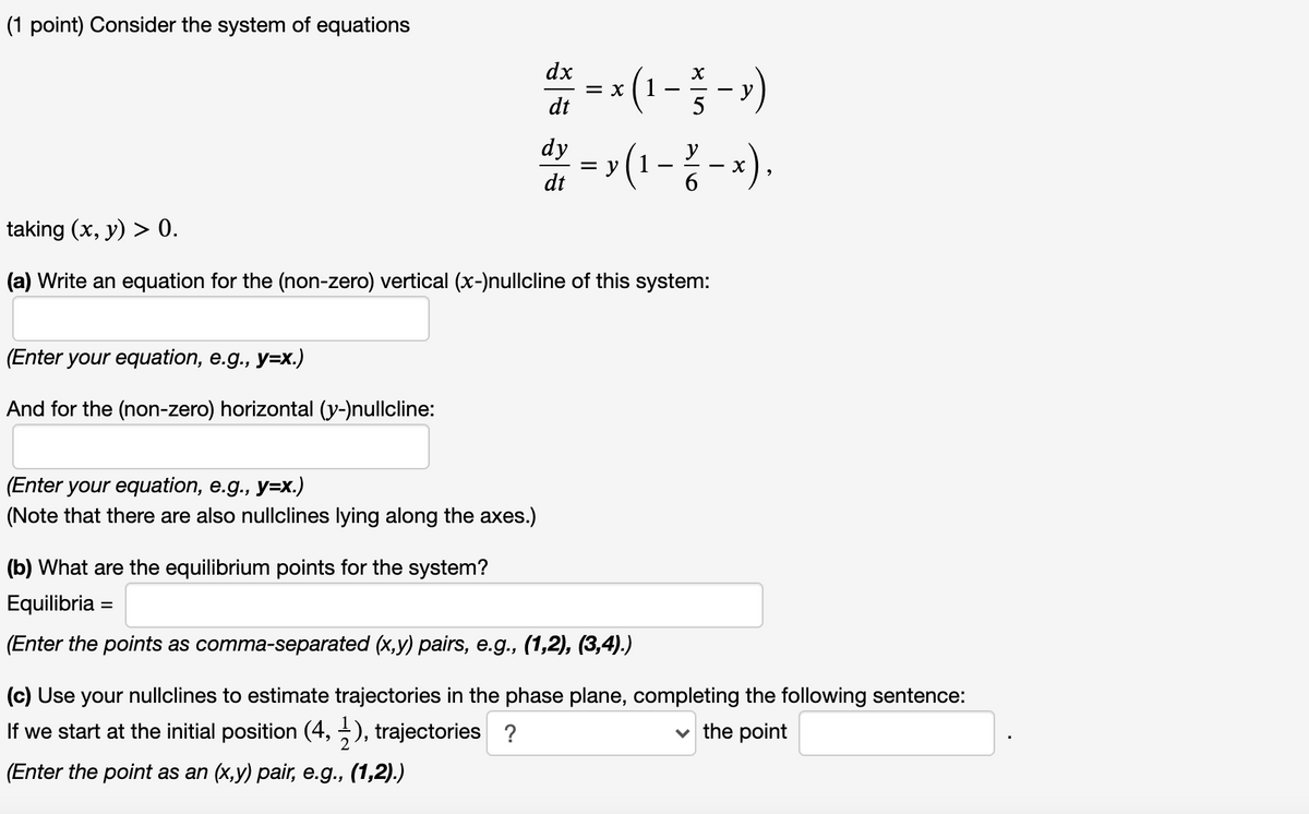 (1 point) Consider the system of equations
*=-(1--)
>(1 -{ -x).
dx
= X
dt
- V
dy
= y
dt
taking (x, y) > 0.
(a) Write an equation for the (non-zero) vertical (x-)nullcline of this system:
(Enter your equation, e.g., y=x.)
And for the (non-zero) horizontal (y-)nullcline:
(Enter your equation, e.g., y=x.)
(Note that there are also nullclines lying along the axes.)
(b) What are the equilibrium points for the system?
Equilibria =
(Enter the points as comma-separated (x,y) pairs, e.g., (1,2), (3,4).)
(c) Use your nullclines to estimate trajectories in the phase plane, completing the following sentence:
If we start at the initial position (4, -), trajectories ?
v the point
(Enter the point as an (x,y) pair, e.g., (1,2).)
