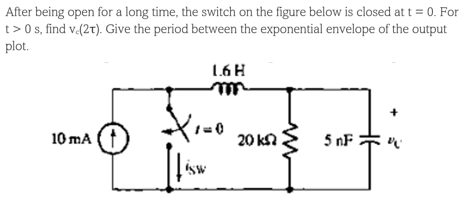 After being open for a long time, the switch on the figure below is closed at t = 0. For
t> 0 s, find v-(2t). Give the period between the exponential envelope of the output
plot.
1.6H
+
10 mA
20 kN
5 nF
