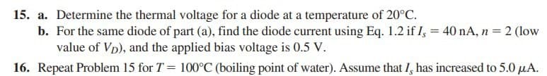 15. a. Determine the thermal voltage for a diode at a temperature of 20°C.
b. For the same diode of part (a), find the diode current using Eq. 1.2 if I, = 40 nA, n = 2 (low
value of Vp), and the applied bias voltage is 0.5 V.
16. Repeat Problem 15 for T = 100°C (boiling point of water). Assume that I, has increased to 5.0 µA.
