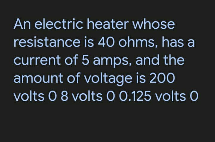 An electric heater whose
resistance
is 40 ohms, has a
current of 5 amps, and the
amount of voltage is 200
volts 0 8 volts 0 0.125 volts 0