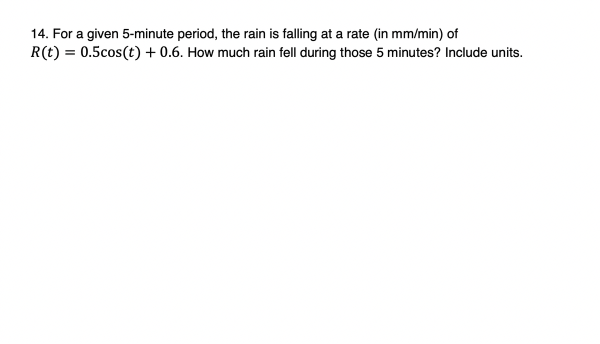 14. For a given 5-minute period, the rain is falling at a rate (in mm/min) of
R(t) = 0.5cos(t) + 0.6. How much rain fell during those 5 minutes? Include units.
