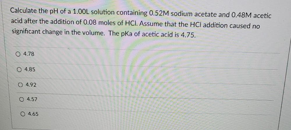 Calculate the pH of a 1.00L solution containing 0.52M sodium acetate and 0.48M acetic
acid after the addition of 0.08 moles of HCI. Assume that the HCl addition caused no
significant change in the volume. The pKa of acetic acid is 4.75.
O 4.78
O 4.85
O 4.92
O 4.57
O 4.65

