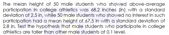 The mean height of 50 male students who showed above-average
participation in college athletics was 68.2 inches (in) with a standard
deviation of 2.5 in, while 50 male students who showed no interest in such
participation had a mean height of 67.5 in with a standard deviation of
2.8 in. Test the hypothesis that male students who participate in college
athletics are taller than other male students at 0.1 level.

