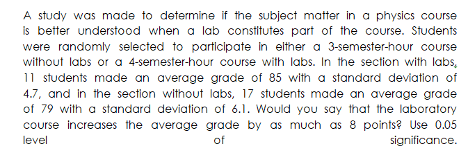 A study was made to determine if the subject matter in a physics course
is better understood when a lab constitutes part of the course. Students
were randomly selected to participate in either a 3-semester-hour course
without labs or a 4-semester-hour course with labs. In the section with labs,
11 students made an average grade of 85 with a standard deviation of
4.7, and in the section without labs, 17 students made an average grade
of 79 with a standard deviation of 6.1. Would you say that the laboratory
course increases the average grade by as much as 8 points? Use 0.05
level
of
significance.
