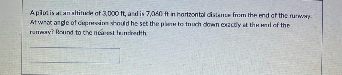 A pilot is at an altitude of 3,000 ft, and is 7,060 ft in horizontal distance from the end of the runway.
At what angle of depression should he set the plane to touch down exactly at the end of the
runway? Round to the nearest hundredth.
