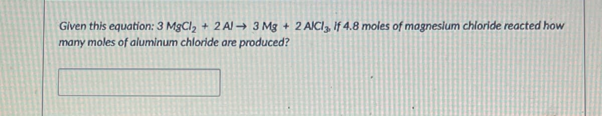 Given this equation: 3 MgCl2 + 2 Al → 3 Mg + 2 AICI, if 4.8 moles of magneslum chloride reacted how
many moles of aluminum chloride are produced?
