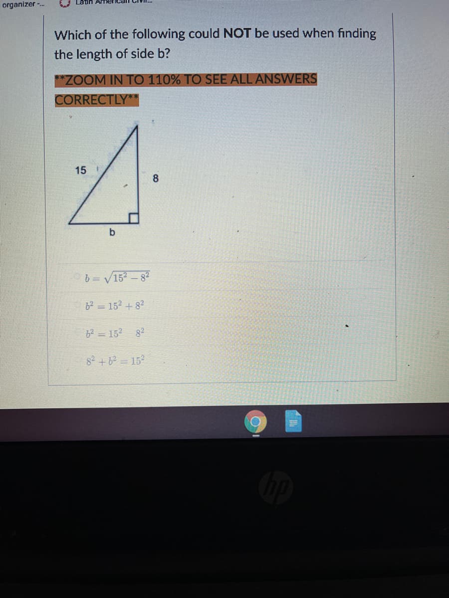 organizer -.-
Which of the following could NOT be used when finding
the length of side b?
*ZOOM IN TO 110% TO SEE ALL ANSWERS
CORRECTLY**
15 1
8
b
b= V152 -82
62 = 152 + 82
6² = 152
82
82 +6? = 15
