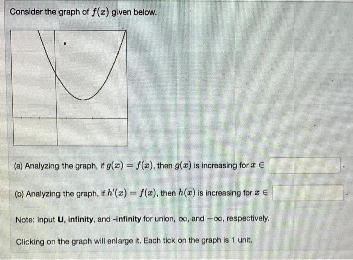 Consider the graph of f(x) given below.
R
(a) Analyzing the graph, if g(x) = f(x), then g(x) is increasing for a E
(b) Analyzing the graph, if h'(x) = f(x), then h() is increasing for a E
Note: Input U, infinity, and -infinity for union, ∞o, and -∞o, respectively.
Clicking on the graph will enlarge it. Each tick on the graph is 1 unit.