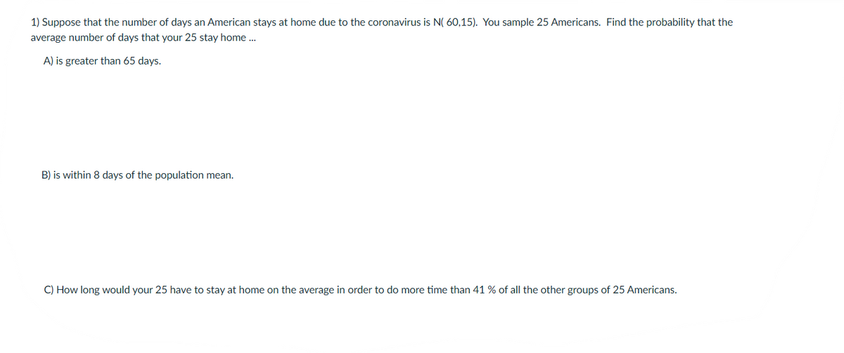 1) Suppose that the number of days an American stays at home due to the coronavirus is N( 60,15). You sample 25 Americans. Find the probability that the
average number of days that your 25 stay home .
A) is greater than 65 days.
B) is within 8 days of the population mean.
C) How long would your 25 have to stay at home on the average in order to do more time than 41 % of all the other groups of 25 Americans.
