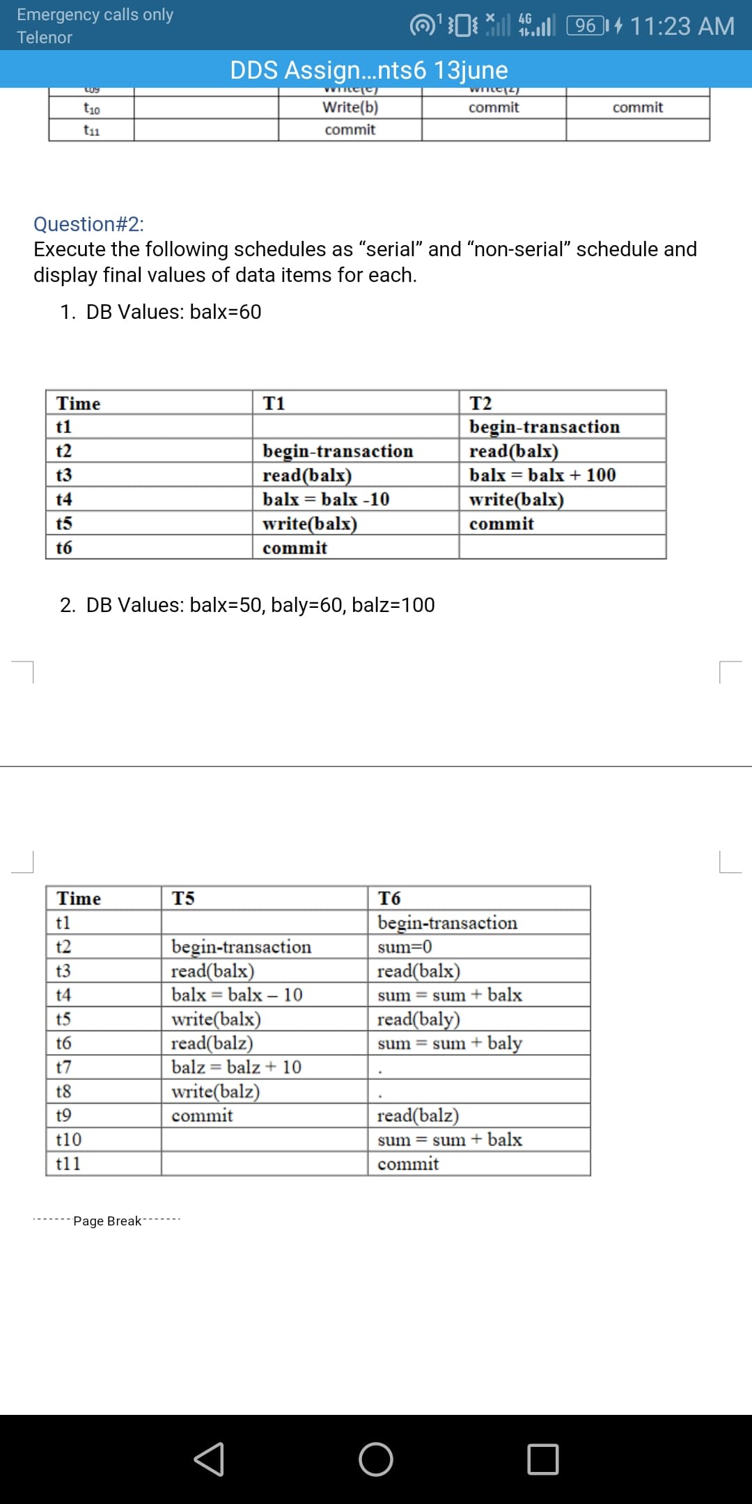 Emergency calls only
O'0 *| 96 ]| 4 11:23 AM
Telenor
DDS Assign.nts6 13june
t10
Write(b)
commit
commit
t11
commit
Question#2:
Execute the following schedules as "serial" and "non-serial" schedule and
display final values of data items for each.
1. DB Values: balx=60
Time
T1
T2
begin-transaction
read(balx)
t1
begin-transaction
read(balx)
t2
t3
balx = balx + 100
t4
balx = balx -10
write(balx)
t5
write(balx)
commit
t6
commit
2. DB Values: balx=50, baly=60, balz=100
Time
T5
T6
t1
begin-transaction
begin-transaction
read(balx)
balx = balx – 10
t2
sum=0
t3
read(balx)
t4
sum = sum+ balx
read(baly)
write(balx)
read(balz)
balz = balz + 10
t5
t6
sum = sum+ baly
t7
write(balz)
commit
t8
t9
read(balz)
t10
sum = sum + balx
t11
commit
Page Break
