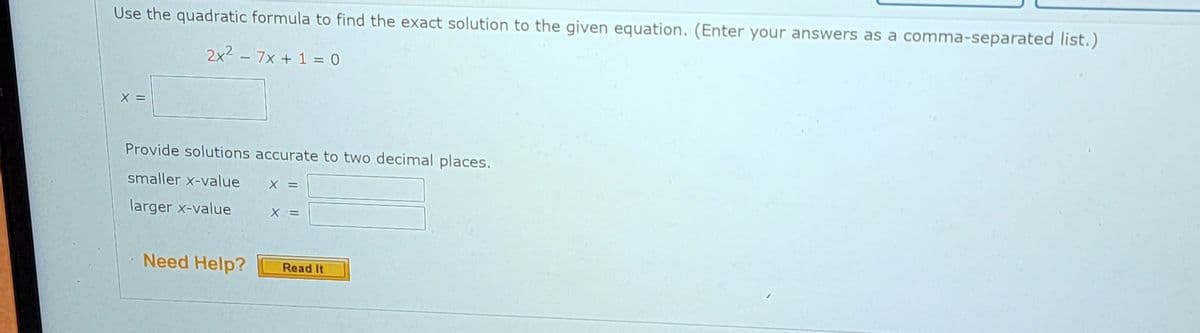 Use the quadratic formula to find the exact solution to the given equation. (Enter your answers as a comma-separated list.)
2x² - 7x + 1 = 0
X =
Provide solutions accurate to two decimal places.
smaller x-value
larger x-value
Need Help?
X =
X =
Read It