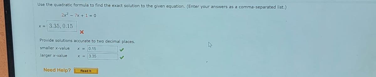 Use the quadratic formula to find the exact solution to the given equation. (Enter your answers as a comma-separated list.)
2x² - 7x + 1 = 0
x = 3.35, 0.15
X
Provide solutions accurate to two decimal places.
smaller x-value
X = 0.15
larger x-value
X = 3.35
Need Help?
Read It