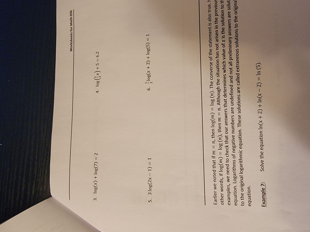 3. log(x) + log(7) = 2
-
5. 3 log(2x − 1) = 1
Example 7:
Worksheets for Math 096
4. log(x) + 5 = 6.2
6.log(x + 2) + log(5) = 1
2
Earlier we noted that if m= n, then log(m) = log (n). The converse of the statement is also true. In
other words, if log(m) = log (n), then m = n. Although the situation has not arisen in the previous
examples, we need to check that our answers that determines which value of x is the solution to th
equation. Logarithms of negative numbers are undefined and not all preliminary answers are solut
to the original logarithmic equation. These solutions are called extraneous solutions to the original
equation.
Solve the equation In(x + 2) + In(x - 2) = ln (5).