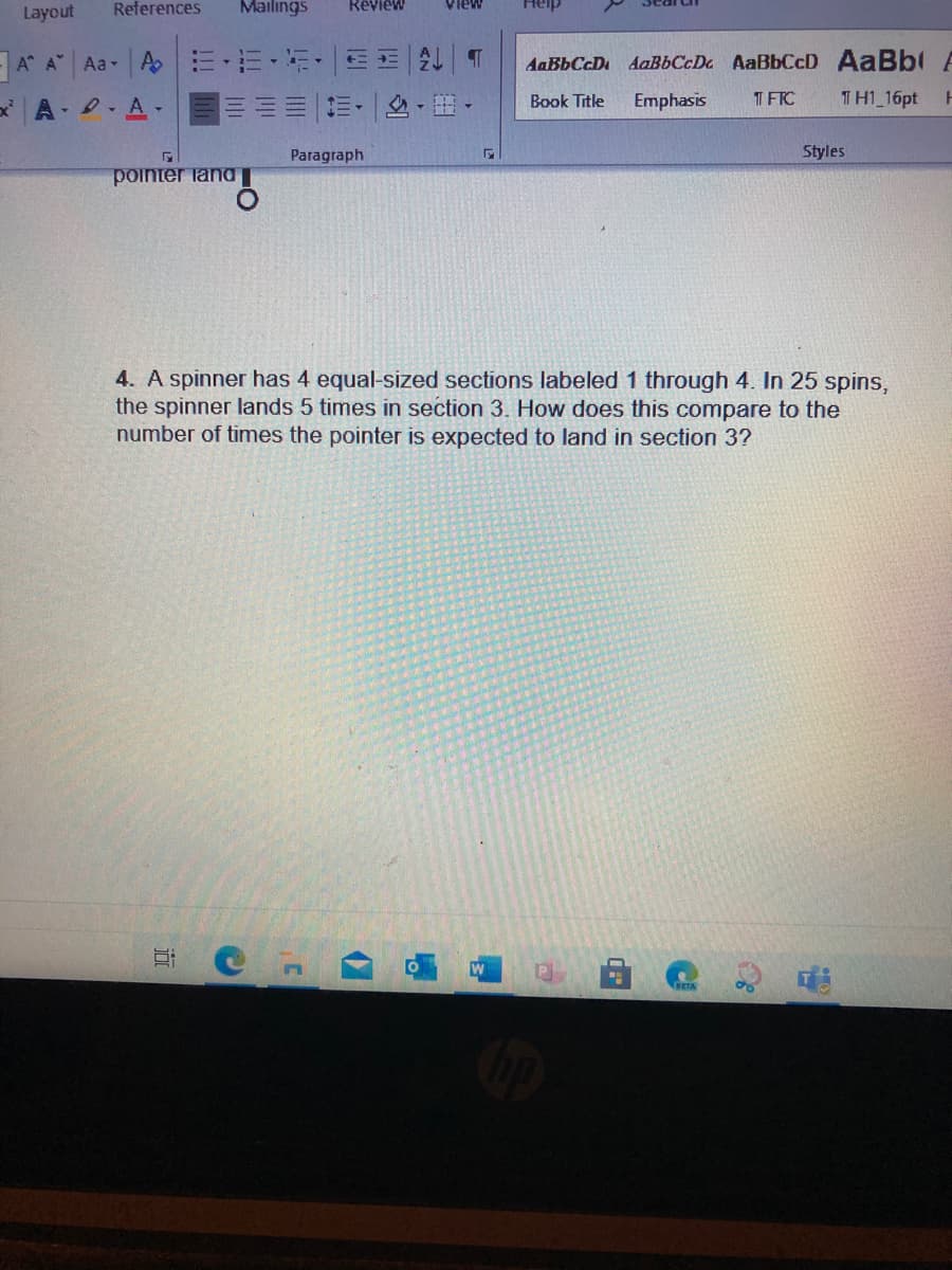 Layout
References
Mailings
Review
A A Aa A
三三|A T
AaBbCcDa AaBbCcD AaBbl A
AaBbCcD
A A-
,出。
Book Title
Emphasis
T FTC
TH1 16pt
Paragraph
Styles
pointer land
4. A spinner has 4 equal-sized sections labeled 1 through 4. In 25 spins,
the spinner lands 5 times in section 3. How does this compare to the
number of times the pointer is expected to land in section 3?
W
近
