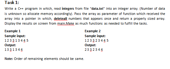 Task 1:
Write a C++ program in which, read integers from file "data.txt" into an integer array. (Number of data
is unknown so allocate memory accordingly). Pass the array as parameter of function which received the
array into a pointer in which, deleteal numbers that appears once and return a properly sized array.
Display the results on screen from main Make as much functions as needed to fulfill the tasks.
Example 1
Sample input:
1233134 4 5
Example 2
Sample input:
1233 23445
Output:
233 234 4
Output:
13 3134 4
Note: Order of remaining elements should be same.
