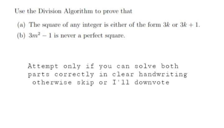 Use the Division Algorithm to prove that
(a) The square of any integer is either of the form 3k or 3k + 1.
(b) 3m² - 1 is never a perfect square.
Attempt only if you can solve both
parts correctly in clear handwriting
otherwise skip or I'll downvote