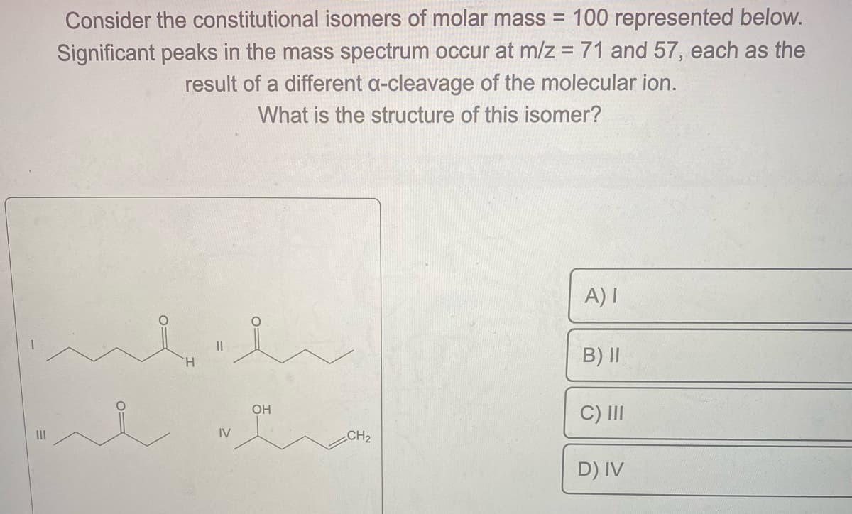 Consider the constitutional isomers of molar mass = 100 represented below.
Significant peaks in the mass spectrum occur at m/z = 71 and 57, each as the
result of a different a-cleavage of the molecular ion.
What is the structure of this isomer?
0
H
||
IV
01
OH
CH₂
A) I
B) II
C) III
D) IV