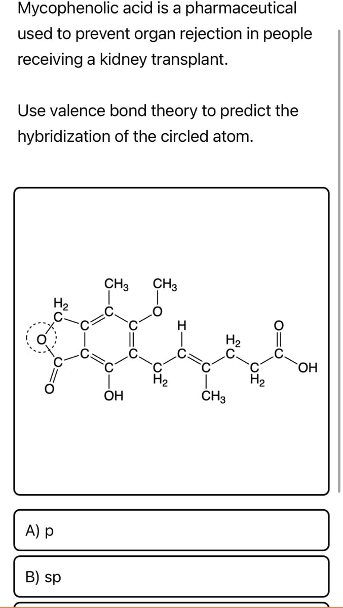 Mycophenolic acid is a pharmaceutical
used to prevent organ rejection in people
receiving a kidney transplant.
Use valence bond theory to predict the
hybridization of the circled atom.
CH3 CH3
H₂
OH
A) p
B) sp
H
H₂
CH3
of
O=C
OH