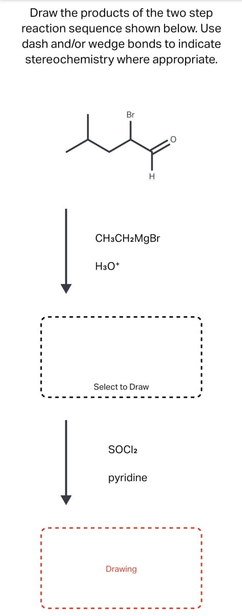 Draw the products of the two step
reaction sequence shown below. Use
dash and/or wedge bonds to indicate
stereochemistry where appropriate.
Br
H3O+
CH3CH2MgBr
Select to Draw
SOCI2
H
pyridine
Drawing