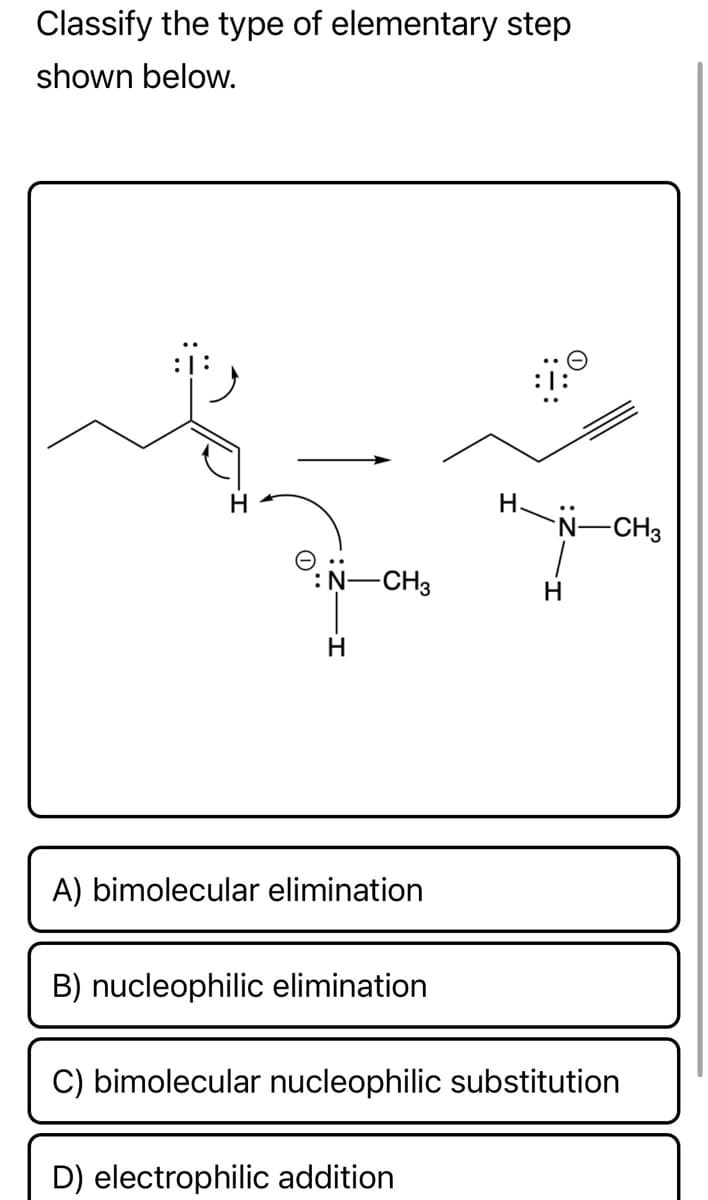 Classify the type of elementary step
shown below.
H.
N-CH3
N-CH3
H
A) bimolecular elimination
B) nucleophilic elimination
C) bimolecular nucleophilic substitution
D) electrophilic addition
H