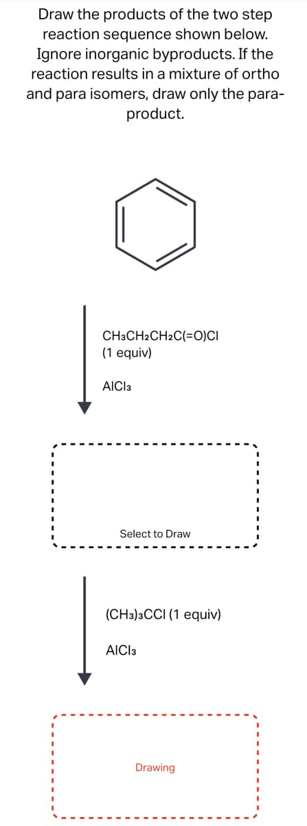 Draw the products of the two step
reaction sequence shown below.
Ignore inorganic byproducts. If the
reaction results in a mixture of ortho
and para isomers, draw only the para-
product.
CH3CH2CH2C(=O)CI
(1 equiv)
AICI 3
D
Select to Draw
(CH3)3CCI (1 equiv)
AICI 3
Drawing