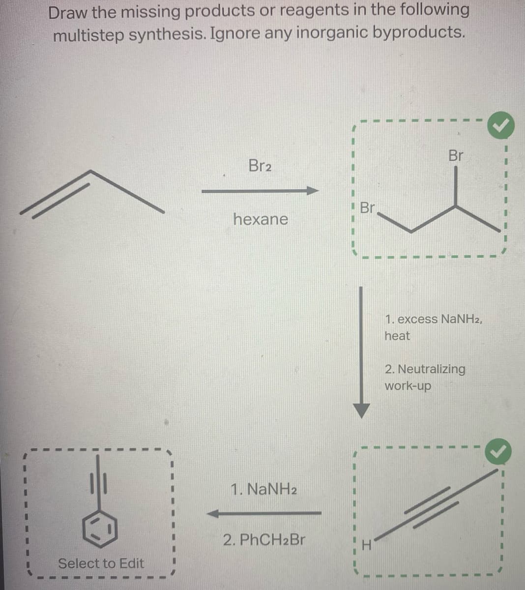 Draw the missing products or reagents in the following
multistep synthesis. Ignore any inorganic byproducts.
Select to Edit
Br2
hexane
1. NaNH2
2. PhCH2Br
Br
Br
1. excess NaNH2,
heat
2. Neutralizing
work-up
I
I