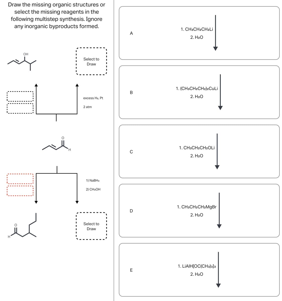 Draw the missing organic structures or
select the missing reagents in the
following multistep synthesis. Ignore
any inorganic byproducts formed.
OH
لمنذر
H
Select to
Draw
excess H2, Pt
2 atm
1) NaBH4
2) CH3OH
Select to
Draw
A
B
D
E
1. CH3CH2CH₂Li
2. H₂O
1. (CH3CH2CH2)2CuLi
2. H₂O
1. CH3CH2CH₂OLi
2. H₂O
1. CH3CH2CH2MgBr
2. H₂O
1. LIAIH[OC(CH3)3]3
2. H₂O