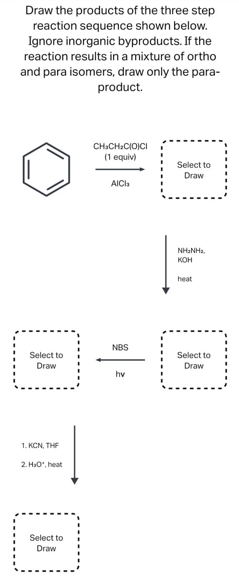 Draw the products of the three step
reaction sequence shown below.
Ignore inorganic byproducts. If the
reaction results in a mixture of ortho
and para isomers, draw only the para-
product.
Select to
Draw
1. KCN, THE
2. H3O*, heat
Select to
Draw
CH3CH2C(O)CI
(1 equiv)
AICI3
NBS
hv
Select to
Draw
NH2NH2,
KOH
heat
Select to
Draw