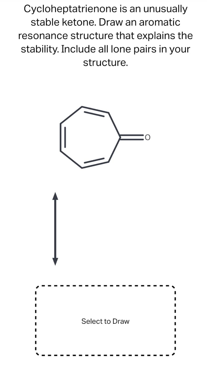 Cycloheptatrienone is an unusually
stable ketone. Draw an aromatic
resonance structure that explains the
stability. Include all lone pairs in your
structure.
Select to Draw
O