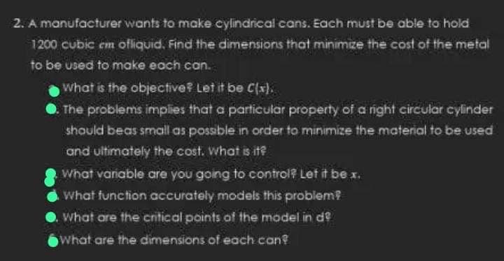 2. A manufacturer wants to make cylindrical cans. Each must be able to hold
1200 cubic em ofliquid. Find the dimensions that minimize the cost of the metal
to be used to make each can.
What is the objective? Let it be C(x).
The problems implies that a particular property of a right circular cylinder
should beas small as possible in order to minimize the material to be used
and ultimately the cost. What is it?
What variable are you going to control? Let it be x.
What function accurately models this problem?
What are the critical points of the model in de
What are the dimensions of each can?
