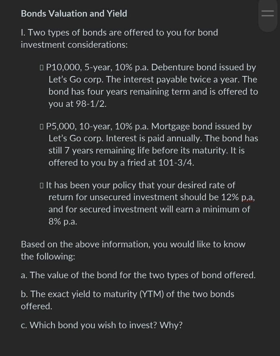 Bonds Valuation and Yield
I. Two types of bonds are offered to you for bond
investment considerations:
P10,000, 5-year, 10% p.a. Debenture bond issued by
Let's Go corp. The interest payable twice a year. The
bond has four years remaining term and is offered to
you at 98-1/2.
□ P5,000, 10-year, 10% p.a. Mortgage bond issued by
Let's Go corp. Interest is paid annually. The bond has
still 7 years remaining life before its maturity. It is
offered to you by a fried at 101-3/4.
□ It has been your policy that your desired rate of
return for unsecured investment should be 12% p,a,
and for secured investment will earn a minimum of
8% p.a.
Based on the above information, you would like to know
the following:
a. The value of the bond for the two types of bond offered.
b. The exact yield to maturity (YTM) of the two bonds
offered.
c. Which bond you wish to invest? Why?